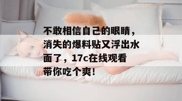不敢相信自己的眼睛，消失的爆料贴又浮出水面了，17c在线观看带你吃个爽！