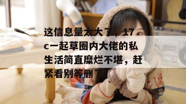这信息量太大了,17c一起草圈内大佬的私生活简直糜烂不堪,赶紧看别等删了! 这信息量太大了,17c一起草圈内大佬的私生活简直糜烂不堪,赶紧看别等删了!