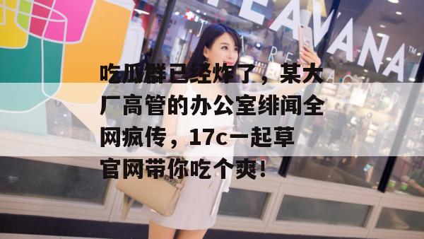 吃瓜群已经炸了，某大厂高管的办公室绯闻全网疯传，17c一起草官网带你吃个爽！