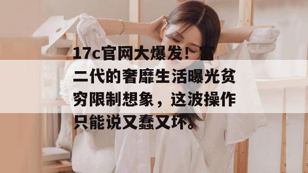 17c官网大爆发!富二代的奢靡生活曝光贫穷限制想象,这波操作只能说又蠢又坏。 17c官网大爆发!富二代的奢靡生活曝光贫穷限制想象,这波操作只能说又蠢又坏。