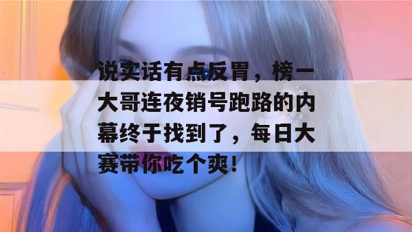 说实话有点反胃,榜一大哥连夜销号跑路的内幕终于找到了,每日大赛带你吃个爽! 说实话有点反胃,榜一大哥连夜销号跑路的内幕终于找到了,每日大赛带你吃个爽!