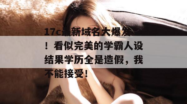 17c最新域名大爆发!看似完美的学霸人设结果学历全是造假,我不能接受! 17c最新域名大爆发!看似完美的学霸人设结果学历全是造假,我不能接受!